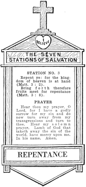 Diagram of Station No. 3. Repentance.   Repent ye: for the kingdom of heaven is at hand (Matt. 3:2).   Bring forth therefore fruits meet for repentance (Matt. 3:8).   PRAYER   Hear thou my prayer, O Lord, for I have a godly sorrow for my sin and do   now turn away from my transgressions and turn to thee. Hear my solemn   prayer, Lamb of God that taketh away the sin of the world, have mercy upon me.   In his name. Amen.