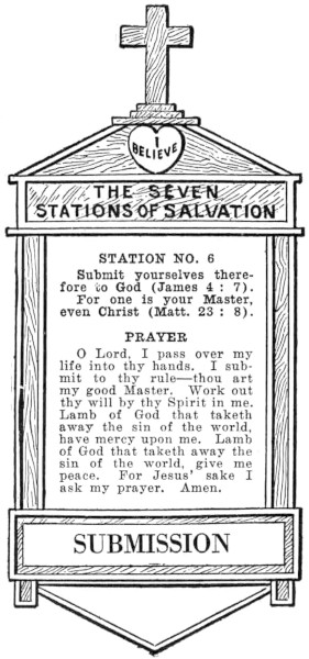 Diagram of Station No. 6. Submission.   Submit yourselves therefore to God (James 4:7).   For one is your Master, even Christ (Matt. 23:8).   PRAYER   O Lord, I pass over my life into thy hands. I submit to thy rule—thou art   my good Master. Work out thy will by thy Spirit in me. Lamb of God that taketh   away the sin of the world, have mercy upon me. Lamb of God that taketh away the   sin of the world, give me peace. For Jesus' sake I ask my prayer. Amen.