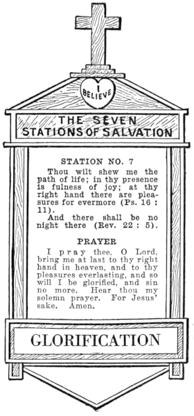 Diagram of Station No. 7. Glorification.   Thou wilt shew me the path of life; in thy presence is fullness of joy; at thy   right hand there are pleasures for evermore (Ps. 16:11).   And there shall be no night there (Rev. 22:5).   PRAYER   I pray thee, O Lord, bring me at last to thy right hand in heaven, and to thy   pleasures everlasting, and so will I be glorified, and sin no more. Hear thou my   solemn prayer. For Jesus' sake. Amen.