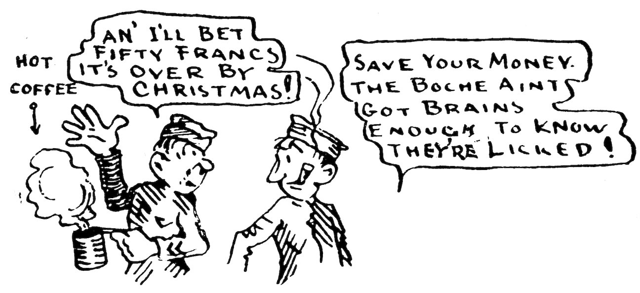 HOT COFFEE<br><br> AN’ I’LL BET FIFTY FRANCS IT’S OVER BY CHRISTMAS!<br><br> SAVE YOUR MONEY. THE BOCHE AINT GOT BRAINS ENOUGH TO KNOW THEY’RE LICKED!