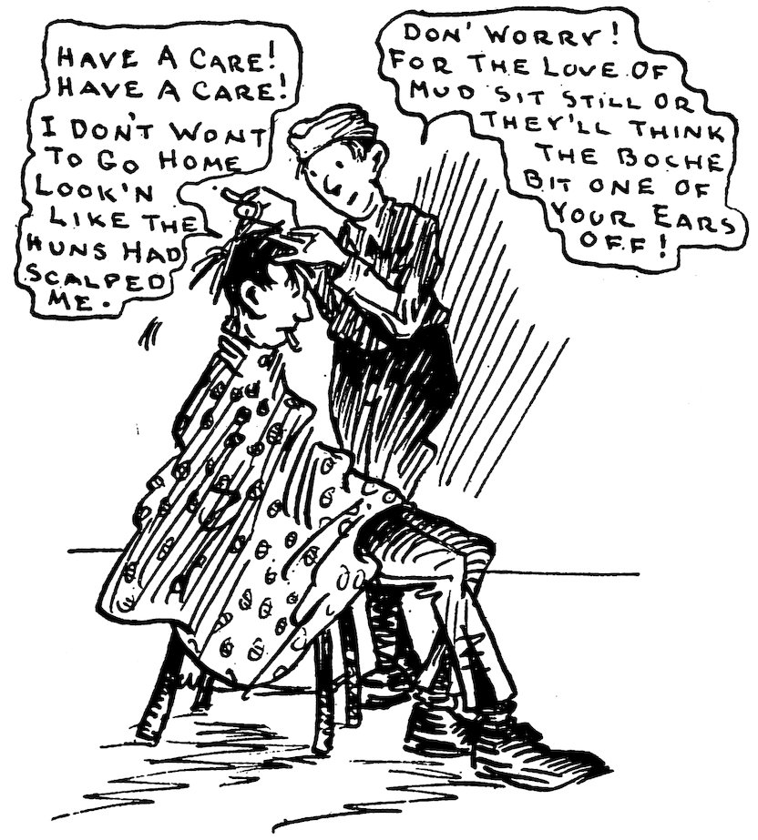 HAVE A CARE! HAVE A CARE! I DON’T WONT TO GO HOME LOOK’N LIKE THE HUNS HAD SCALPED ME.<br><br> DON’ WORRY! FOR THE LOVE OF MUD SIT STILL OR THEY’LL THINK THE BOCHE BIT ONE OF YOUR EARS OFF!