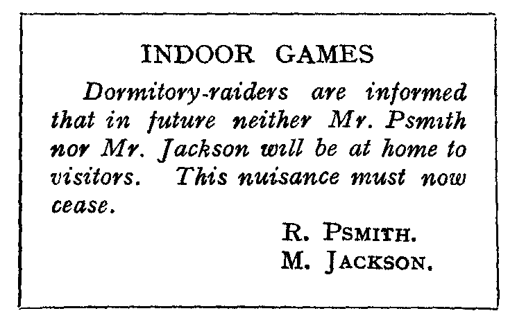 INDOOR GAMES: Dormitory-raiders are informed that in future neither Mr. Psmith nor Mr. Jackson will be at home to visitors. This nuisance must now cease. R. PSMITH. M. JACKSON.