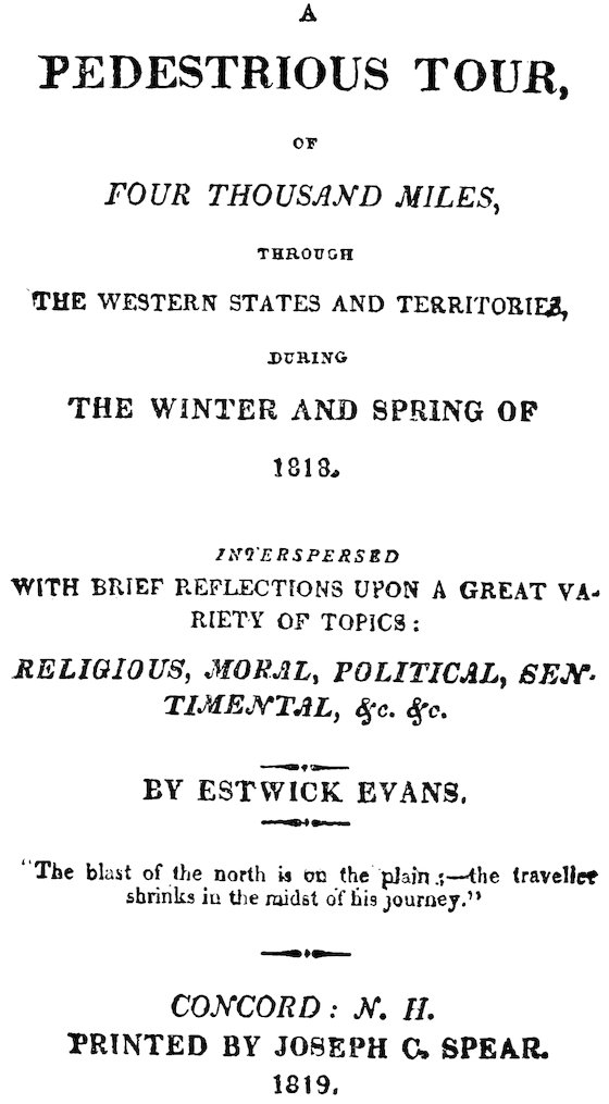 A PEDESTRIOUS TOUR, FOUR THOUSAND MILES THE WESTERN STATES AND TERRITORIES, THE WINTER AND SPRING OF 1818. WITH BRIEF REFLECTIONS UPON A GREAT VARIETY OF TOPICS: RELIGIOUS, MORAL, POLITICAL, SENTIMENTAL, &c. &c. BY ESTWICK EVANS. “The blast of the north is on the plain:—the traveller shrinks in the midst of his journey.” CONCORD: N. H. PRINTED BY JOSEPH C. SPEAR. 1819.