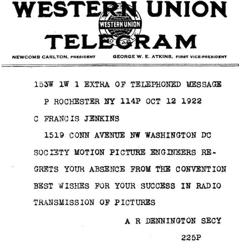 WESTERN UNION TELEGRAM NEWCOMB CARLTON, PRESIDENT      GEORGE W. E. ATKINS, FIRST VICE-PRESIDENT 153W 1W 1 EXTRA OF TELEPHONED MESSAGE P ROCHESTER NY 114P OCT 12 1922 C FRANCIS JENKINS 1519 CONN AVENUE NW WASHINGTON DC SOCIETY MOTION PICTURE ENGINEERS REGRETS YOUR ABSENCE FROM THE CONVENTION BEST WISHES FOR YOUR SUCCESS IN RADIO TRANSMISSION OF PICTURES A R DENNINGTON SECY 225P