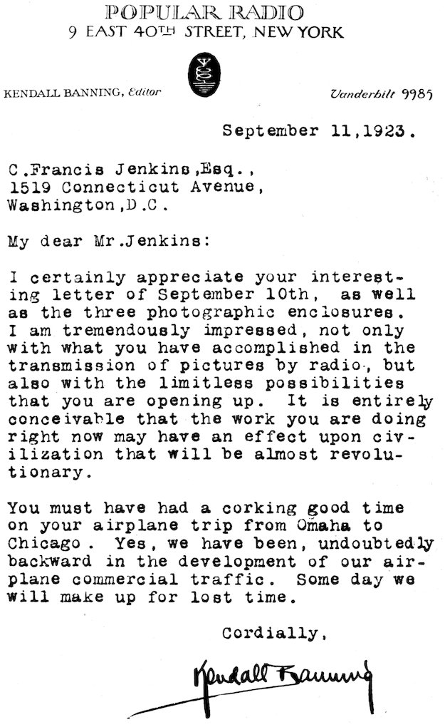 POPULAR RADIO 9 EAST 40TH STREET, NEW YORK KENDALL BANNING, _Editor_      _Vanderbilt 9985_ September 11, 1923. C. Francis Jenkins,Esq., 1519 Connecticut Avenue, Washington, D.C. My dear Mr. Jenkins: I certainly appreciate your interesting letter of September 10th, as well as the three photographic enclosures. I am tremendously impressed, not only with what you have accomplished in the transmission of pictures by radio, but also with the limitless possibilities that you are opening up. It is entirely conceivable that the work you are doing right now may have an effect upon civilization that will be almost revolutionary. You must have had a corking good time on your airplane trip from Omaha to Chicago. Yes, we have been, undoubtedly backward in the development of our airplane commercial traffic. Some day we will make up for lost time. Cordially, Kendall Banning