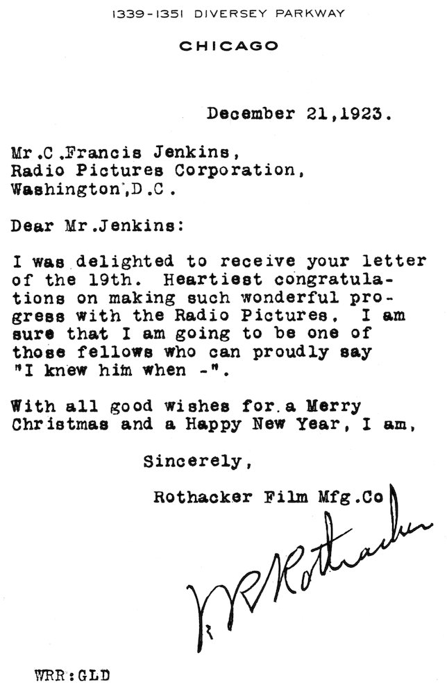 1339–1351 DIVERSEY PARKWAY CHICAGO December 21, 1923. Mr. C. Francis Jenkins, Radio Pictures Corporation, Washington, D.C. Dear Mr. Jenkins: I was delighted to receive your letter of the 19th. Heartiest congratulations on making such wonderful progress with the Radio Pictures. I am sure that I am going to be one of those fellows who can proudly say “I knew him when—”. With all good wishes for a Merry Christmas and a Happy New Year, I am, Sincerely, Rothacker Film Mfg. Co. W. R. Rothacker WRR:GLD